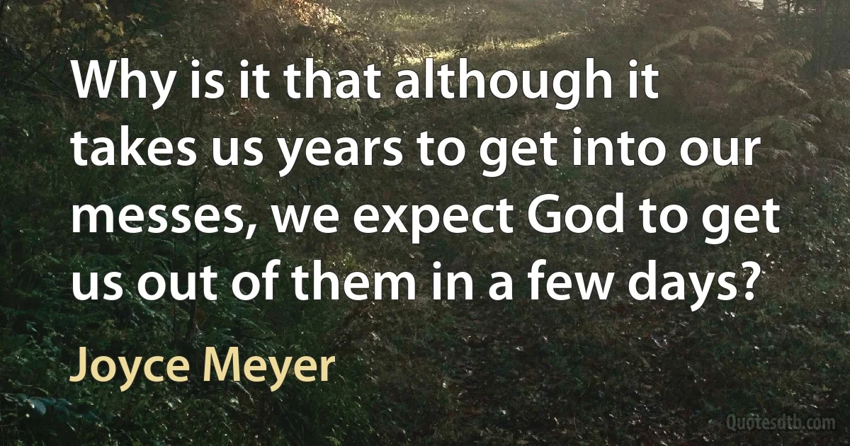 Why is it that although it takes us years to get into our messes, we expect God to get us out of them in a few days? (Joyce Meyer)