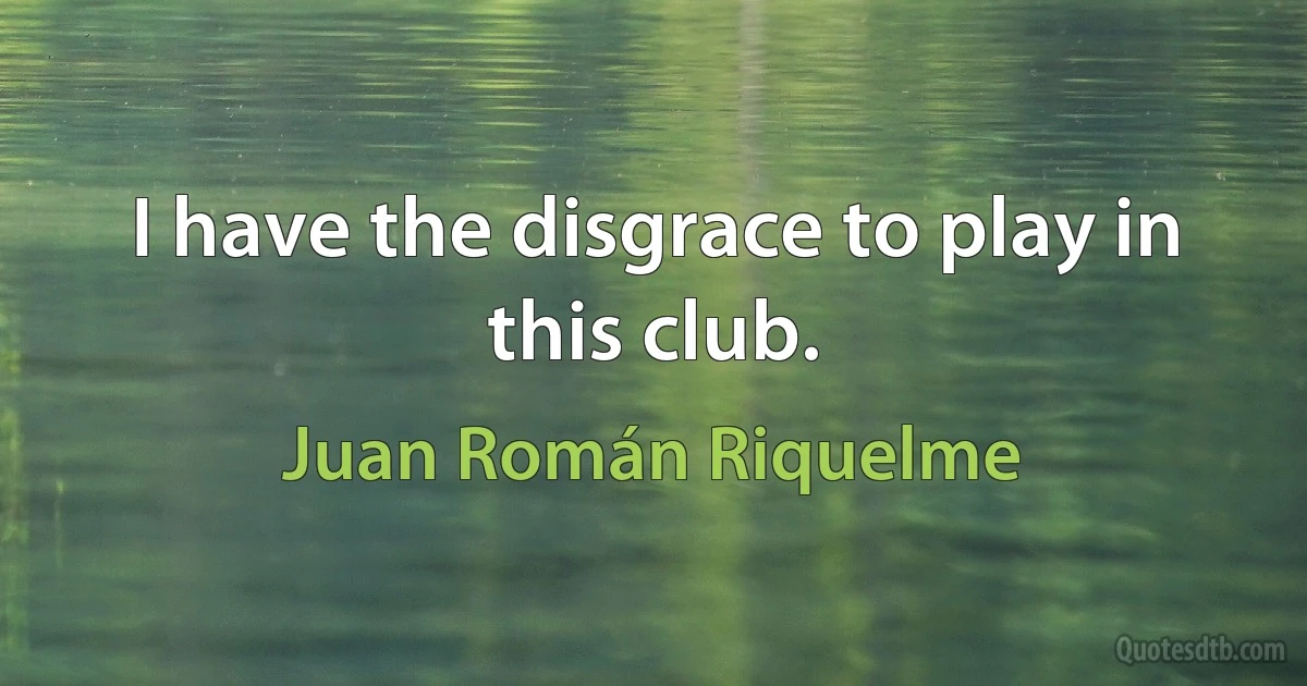 I have the disgrace to play in this club. (Juan Román Riquelme)