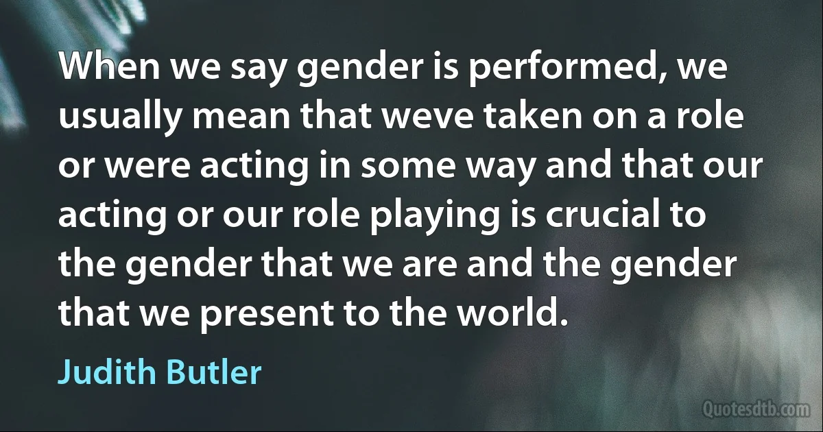 When we say gender is performed, we usually mean that weve taken on a role or were acting in some way and that our acting or our role playing is crucial to the gender that we are and the gender that we present to the world. (Judith Butler)