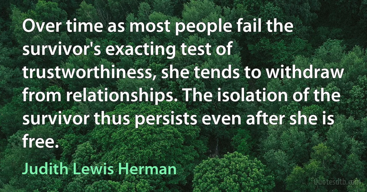 Over time as most people fail the survivor's exacting test of trustworthiness, she tends to withdraw from relationships. The isolation of the survivor thus persists even after she is free. (Judith Lewis Herman)