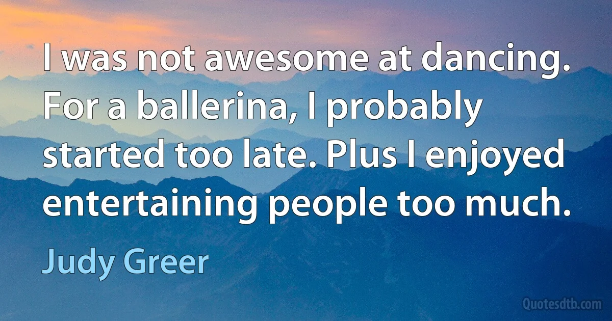 I was not awesome at dancing. For a ballerina, I probably started too late. Plus I enjoyed entertaining people too much. (Judy Greer)