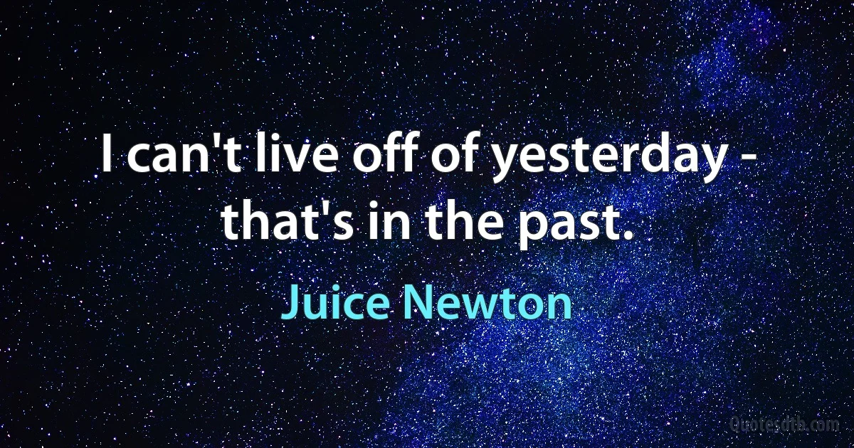 I can't live off of yesterday - that's in the past. (Juice Newton)