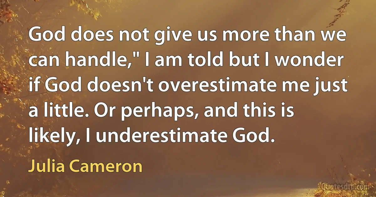 God does not give us more than we can handle," I am told but I wonder if God doesn't overestimate me just a little. Or perhaps, and this is likely, I underestimate God. (Julia Cameron)