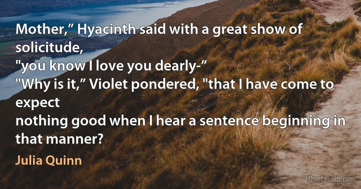 Mother,” Hyacinth said with a great show of solicitude,
"you know I love you dearly-”
"Why is it,” Violet pondered, "that I have come to expect
nothing good when I hear a sentence beginning in
that manner? (Julia Quinn)