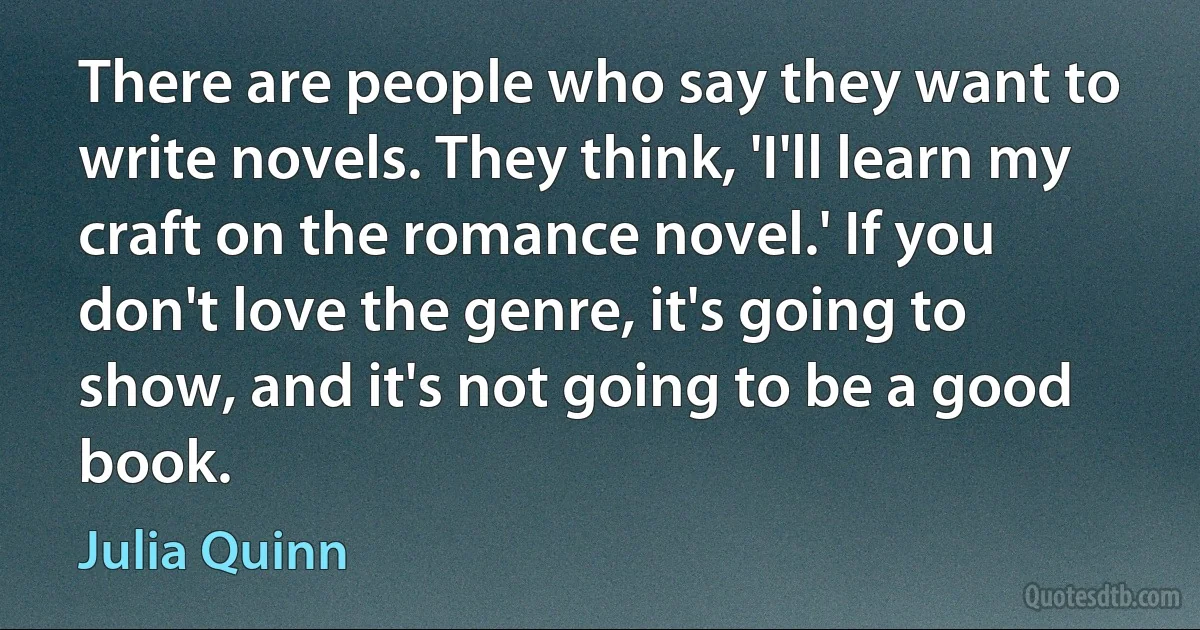 There are people who say they want to write novels. They think, 'I'll learn my craft on the romance novel.' If you don't love the genre, it's going to show, and it's not going to be a good book. (Julia Quinn)