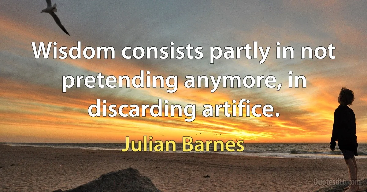 Wisdom consists partly in not pretending anymore, in discarding artifice. (Julian Barnes)