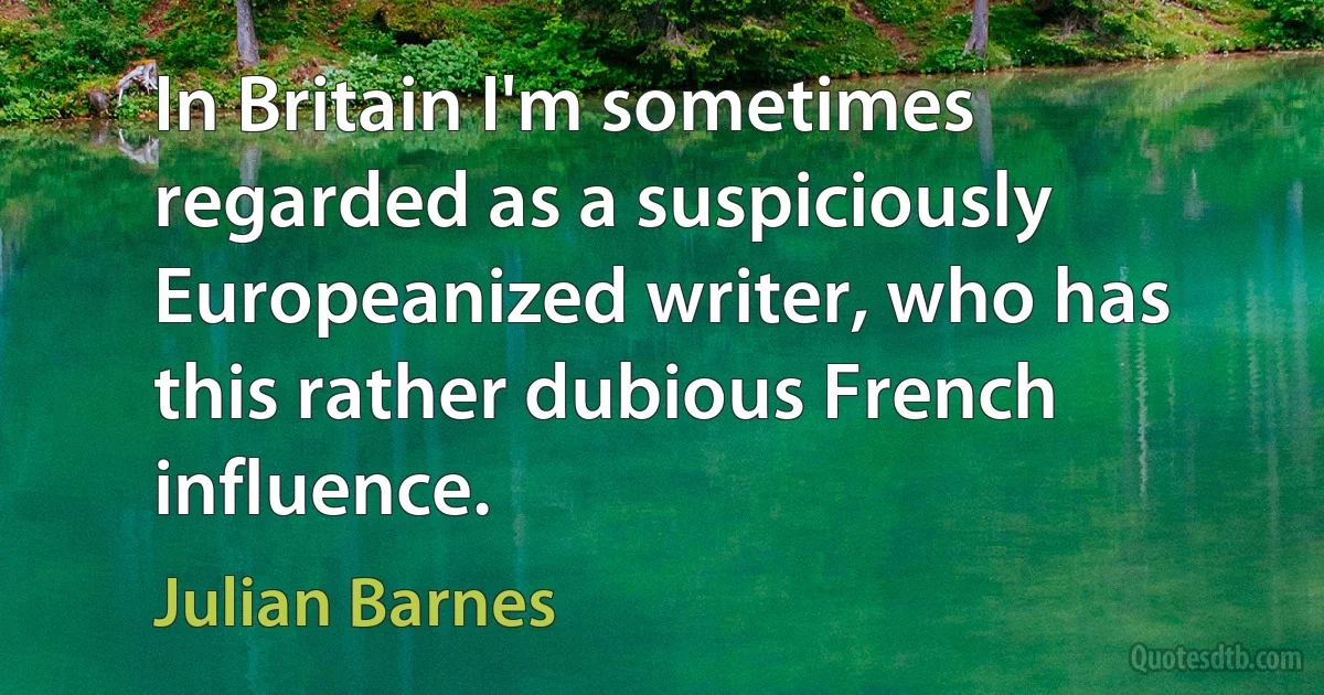 In Britain I'm sometimes regarded as a suspiciously Europeanized writer, who has this rather dubious French influence. (Julian Barnes)