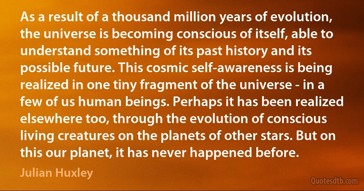 As a result of a thousand million years of evolution, the universe is becoming conscious of itself, able to understand something of its past history and its possible future. This cosmic self-awareness is being realized in one tiny fragment of the universe - in a few of us human beings. Perhaps it has been realized elsewhere too, through the evolution of conscious living creatures on the planets of other stars. But on this our planet, it has never happened before. (Julian Huxley)