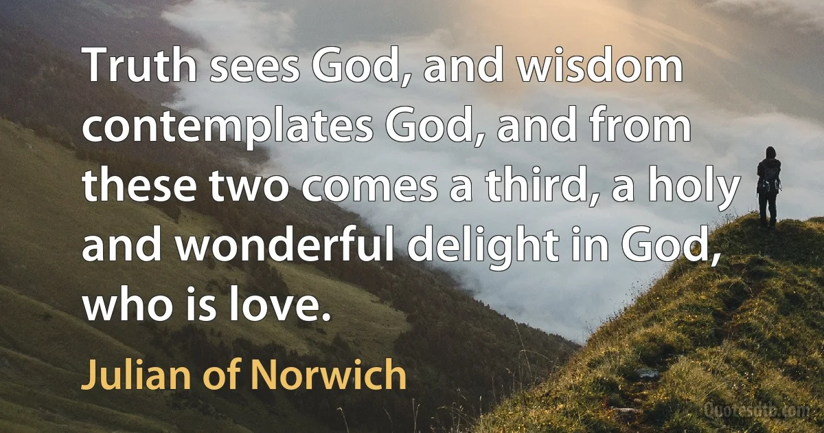 Truth sees God, and wisdom contemplates God, and from these two comes a third, a holy and wonderful delight in God, who is love. (Julian of Norwich)