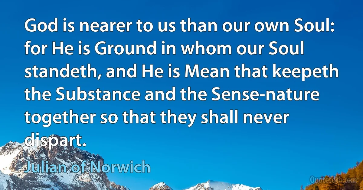 God is nearer to us than our own Soul: for He is Ground in whom our Soul standeth, and He is Mean that keepeth the Substance and the Sense-nature together so that they shall never dispart. (Julian of Norwich)