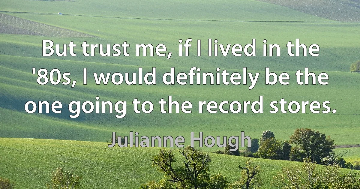 But trust me, if I lived in the '80s, I would definitely be the one going to the record stores. (Julianne Hough)