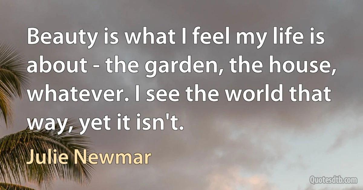 Beauty is what I feel my life is about - the garden, the house, whatever. I see the world that way, yet it isn't. (Julie Newmar)