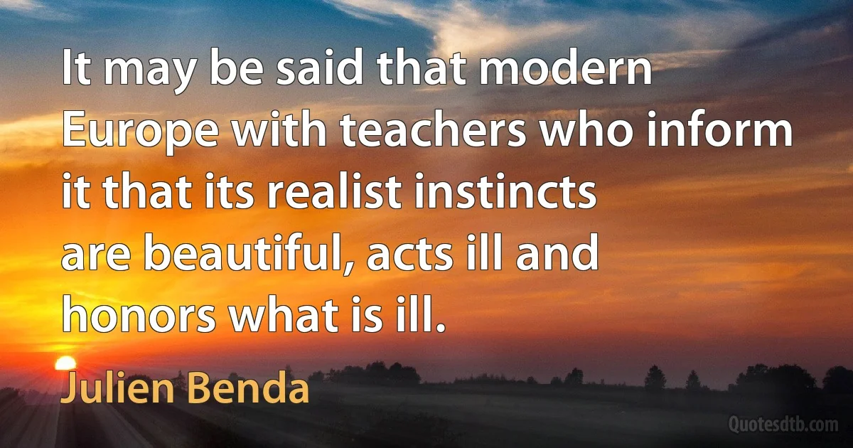 It may be said that modern Europe with teachers who inform it that its realist instincts are beautiful, acts ill and honors what is ill. (Julien Benda)