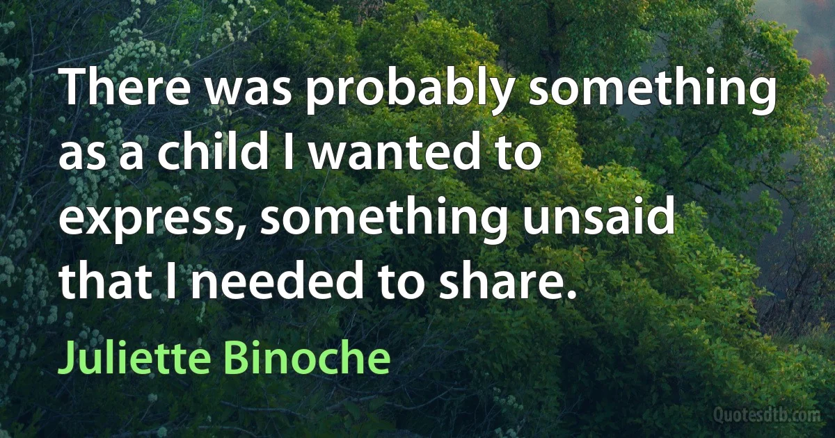 There was probably something as a child I wanted to express, something unsaid that I needed to share. (Juliette Binoche)