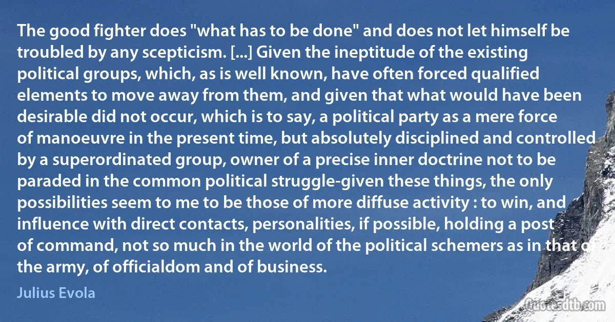 The good fighter does "what has to be done" and does not let himself be troubled by any scepticism. [...] Given the ineptitude of the existing political groups, which, as is well known, have often forced qualified elements to move away from them, and given that what would have been desirable did not occur, which is to say, a political party as a mere force of manoeuvre in the present time, but absolutely disciplined and controlled by a superordinated group, owner of a precise inner doctrine not to be paraded in the common political struggle-given these things, the only possibilities seem to me to be those of more diffuse activity : to win, and influence with direct contacts, personalities, if possible, holding a post of command, not so much in the world of the political schemers as in that of the army, of officialdom and of business. (Julius Evola)