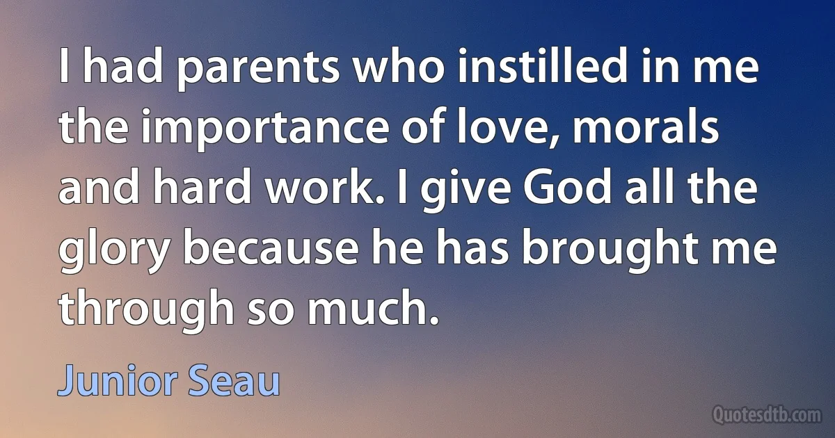 I had parents who instilled in me the importance of love, morals and hard work. I give God all the glory because he has brought me through so much. (Junior Seau)