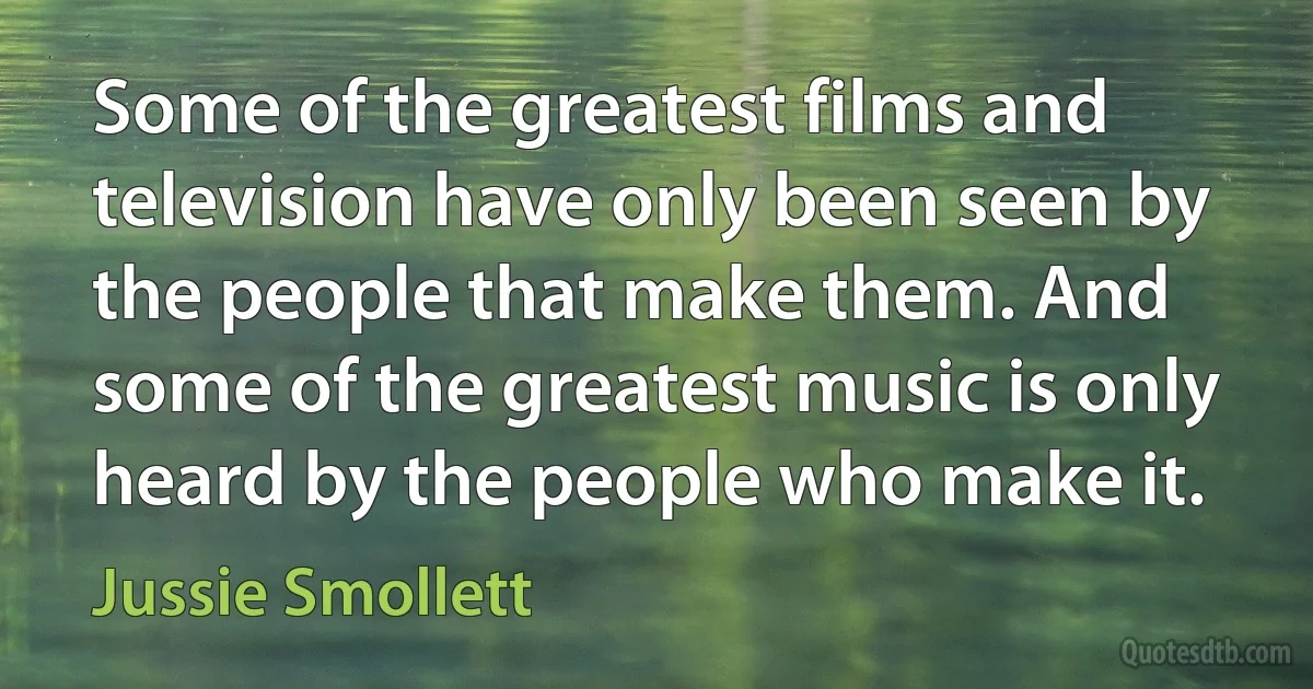 Some of the greatest films and television have only been seen by the people that make them. And some of the greatest music is only heard by the people who make it. (Jussie Smollett)