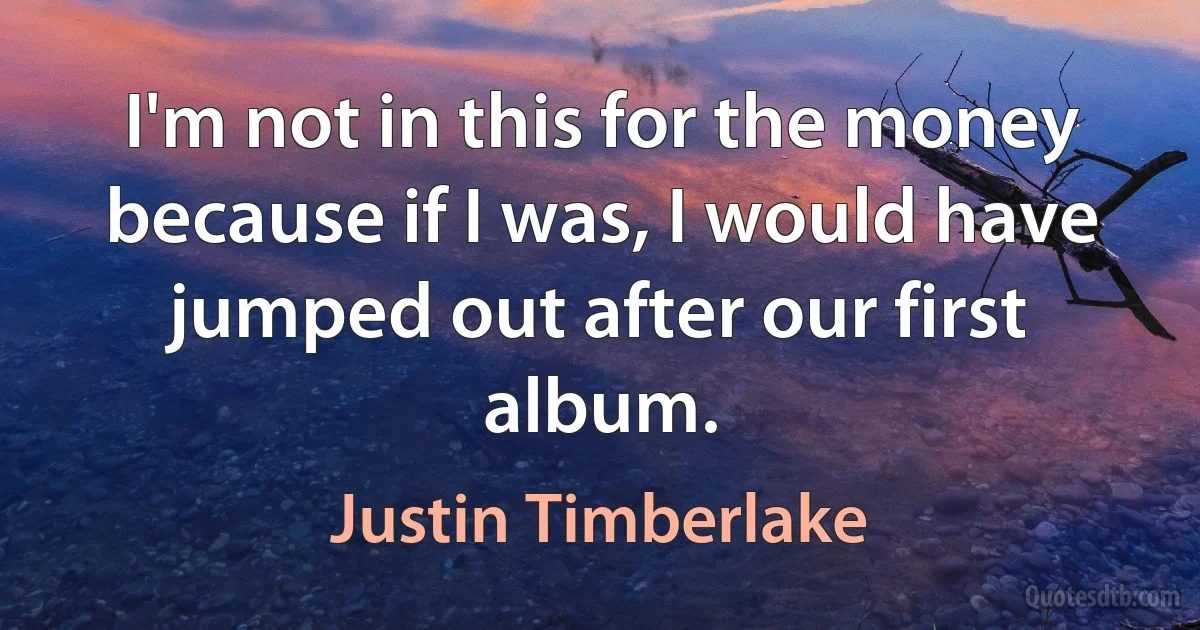 I'm not in this for the money because if I was, I would have jumped out after our first album. (Justin Timberlake)