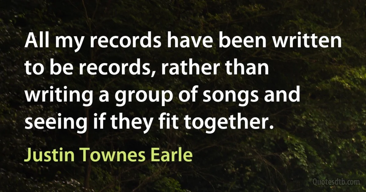 All my records have been written to be records, rather than writing a group of songs and seeing if they fit together. (Justin Townes Earle)