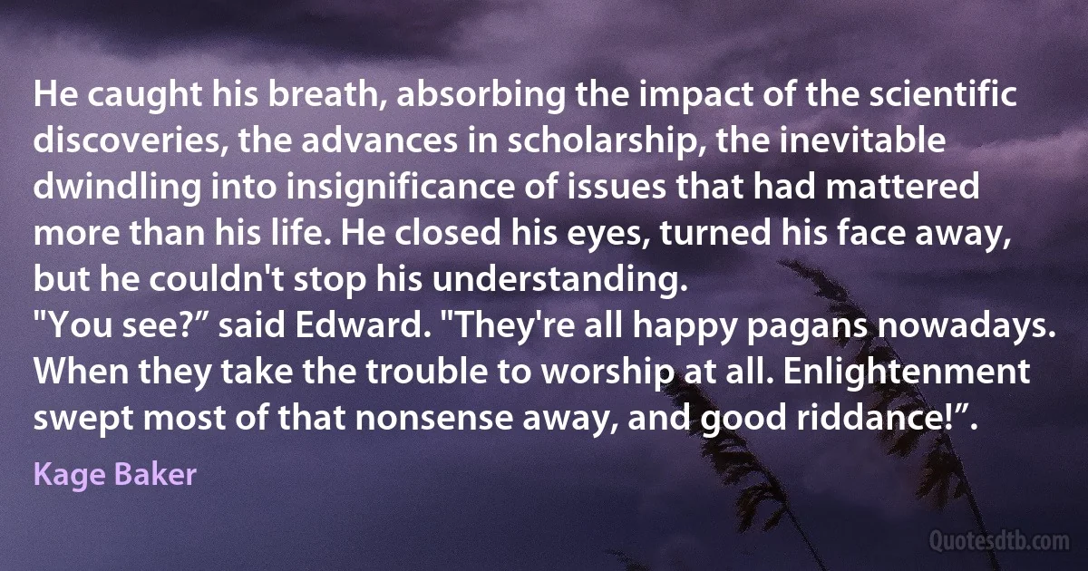 He caught his breath, absorbing the impact of the scientific discoveries, the advances in scholarship, the inevitable dwindling into insignificance of issues that had mattered more than his life. He closed his eyes, turned his face away, but he couldn't stop his understanding.
"You see?” said Edward. "They're all happy pagans nowadays. When they take the trouble to worship at all. Enlightenment swept most of that nonsense away, and good riddance!”. (Kage Baker)