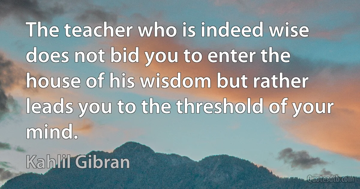 The teacher who is indeed wise does not bid you to enter the house of his wisdom but rather leads you to the threshold of your mind. (Kahlil Gibran)