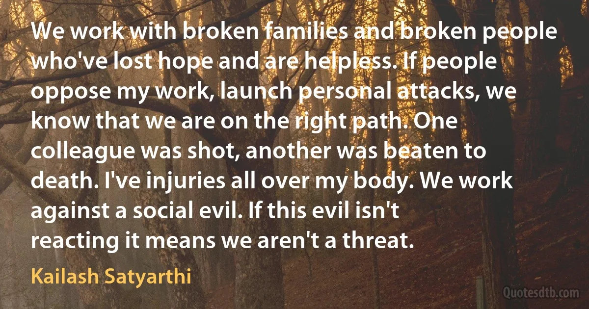 We work with broken families and broken people who've lost hope and are helpless. If people oppose my work, launch personal attacks, we know that we are on the right path. One colleague was shot, another was beaten to death. I've injuries all over my body. We work against a social evil. If this evil isn't reacting it means we aren't a threat. (Kailash Satyarthi)