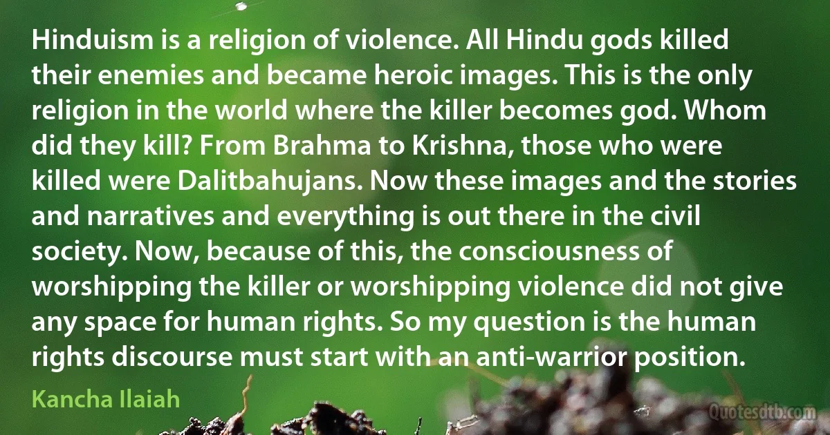 Hinduism is a religion of violence. All Hindu gods killed their enemies and became heroic images. This is the only religion in the world where the killer becomes god. Whom did they kill? From Brahma to Krishna, those who were killed were Dalitbahujans. Now these images and the stories and narratives and everything is out there in the civil society. Now, because of this, the consciousness of worshipping the killer or worshipping violence did not give any space for human rights. So my question is the human rights discourse must start with an anti-warrior position. (Kancha Ilaiah)