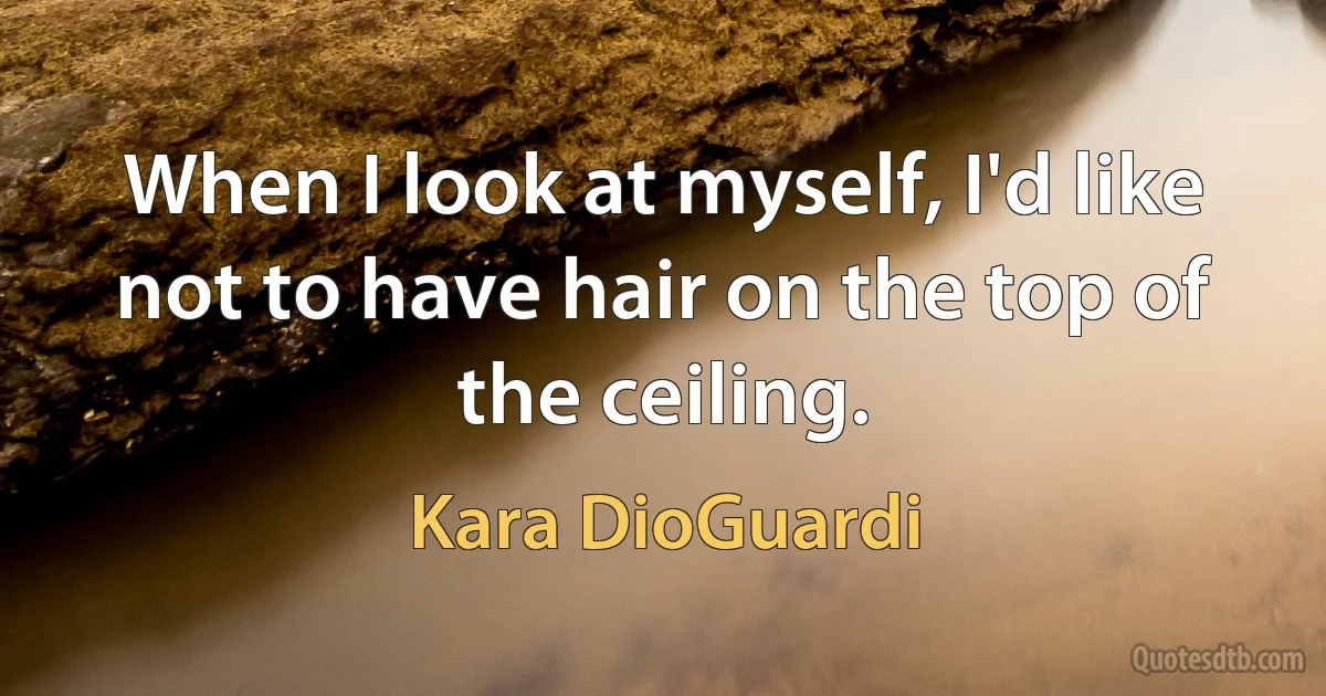 When I look at myself, I'd like not to have hair on the top of the ceiling. (Kara DioGuardi)