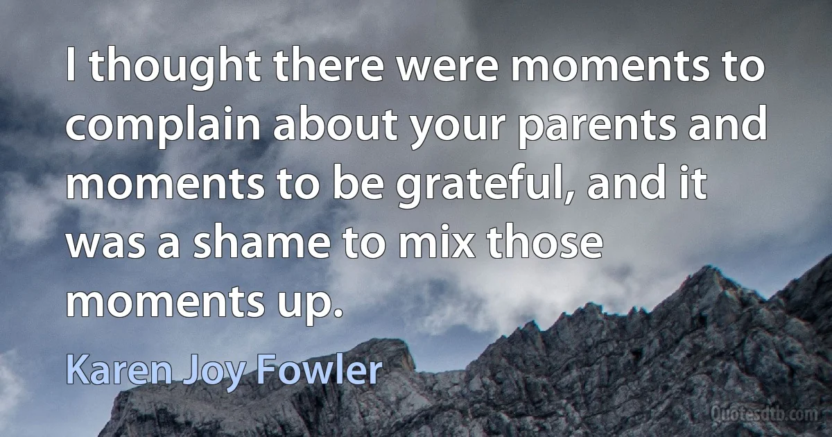 I thought there were moments to complain about your parents and moments to be grateful, and it was a shame to mix those moments up. (Karen Joy Fowler)