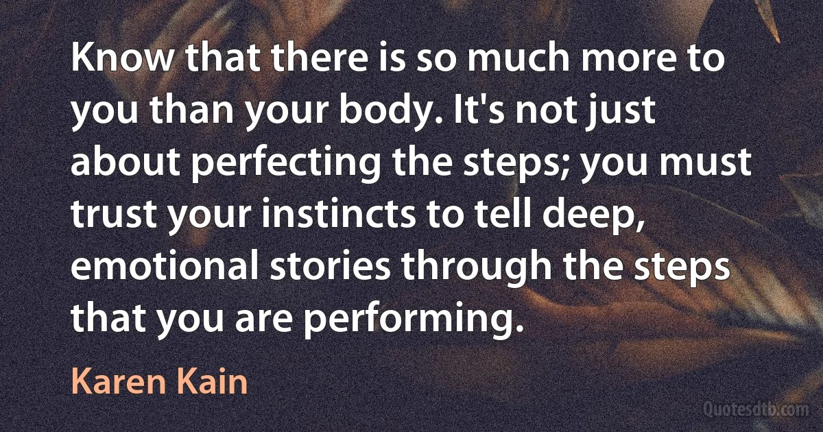 Know that there is so much more to you than your body. It's not just about perfecting the steps; you must trust your instincts to tell deep, emotional stories through the steps that you are performing. (Karen Kain)