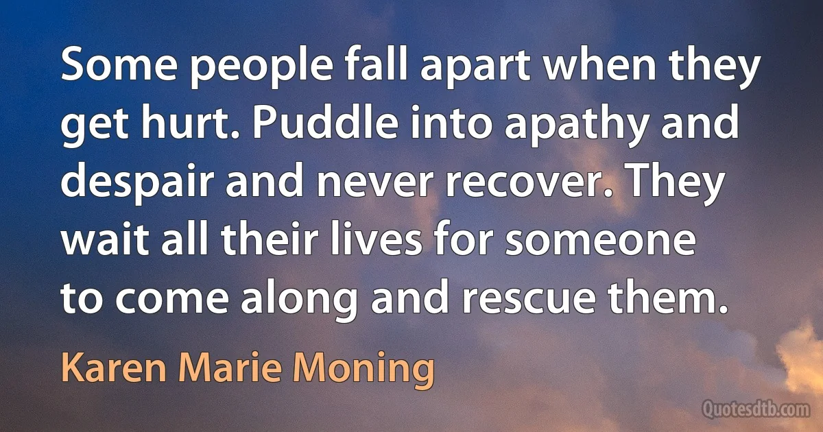 Some people fall apart when they get hurt. Puddle into apathy and despair and never recover. They wait all their lives for someone to come along and rescue them. (Karen Marie Moning)