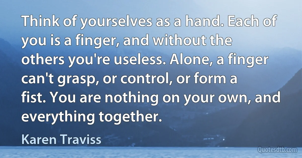 Think of yourselves as a hand. Each of you is a finger, and without the others you're useless. Alone, a finger can't grasp, or control, or form a fist. You are nothing on your own, and everything together. (Karen Traviss)