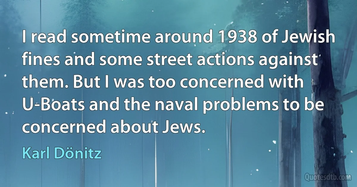 I read sometime around 1938 of Jewish fines and some street actions against them. But I was too concerned with U-Boats and the naval problems to be concerned about Jews. (Karl Dönitz)