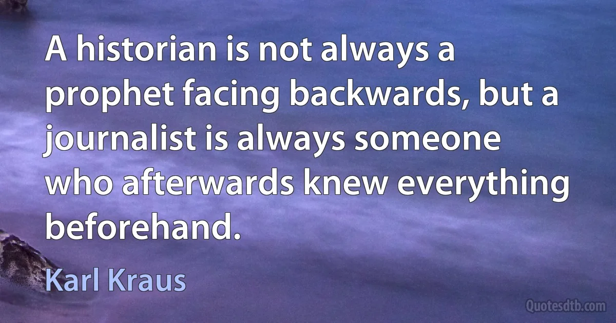 A historian is not always a prophet facing backwards, but a journalist is always someone who afterwards knew everything beforehand. (Karl Kraus)