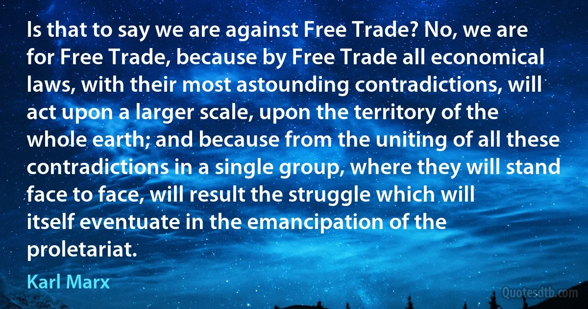 Is that to say we are against Free Trade? No, we are for Free Trade, because by Free Trade all economical laws, with their most astounding contradictions, will act upon a larger scale, upon the territory of the whole earth; and because from the uniting of all these contradictions in a single group, where they will stand face to face, will result the struggle which will itself eventuate in the emancipation of the proletariat. (Karl Marx)