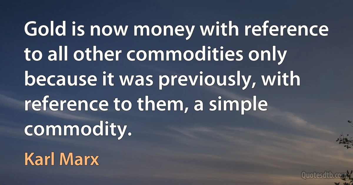 Gold is now money with reference to all other commodities only because it was previously, with reference to them, a simple commodity. (Karl Marx)