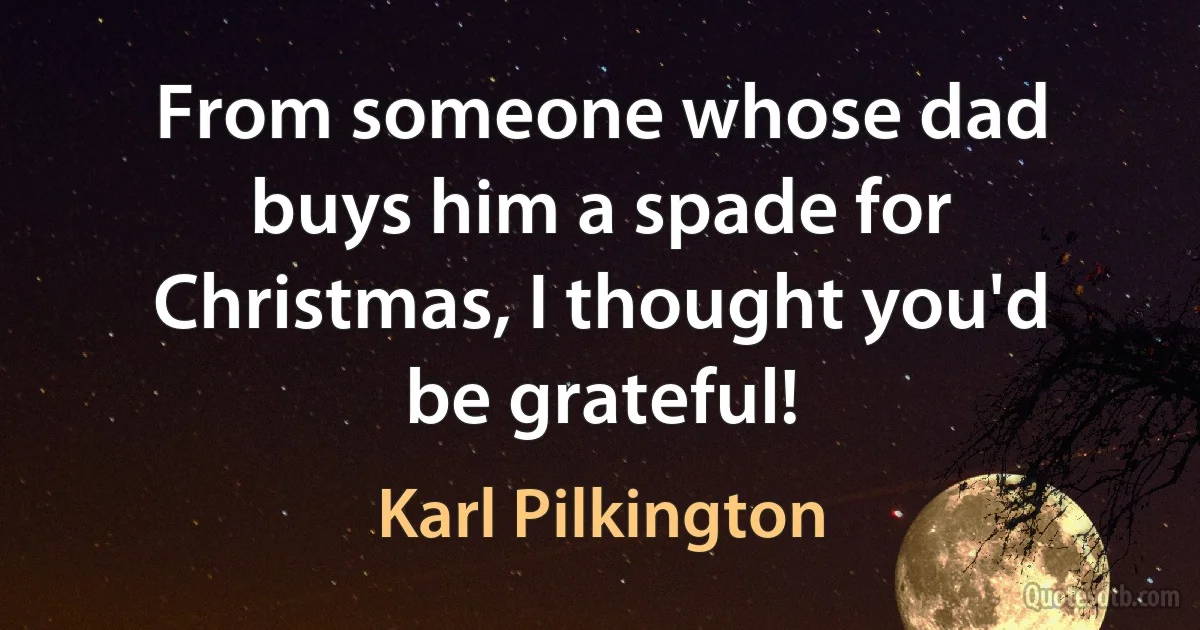 From someone whose dad buys him a spade for Christmas, I thought you'd be grateful! (Karl Pilkington)