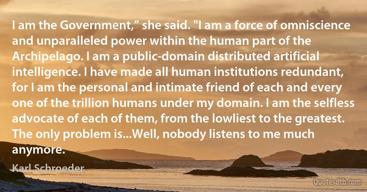 I am the Government,” she said. "I am a force of omniscience and unparalleled power within the human part of the Archipelago. I am a public-domain distributed artificial intelligence. I have made all human institutions redundant, for I am the personal and intimate friend of each and every one of the trillion humans under my domain. I am the selfless advocate of each of them, from the lowliest to the greatest.
The only problem is...Well, nobody listens to me much anymore. (Karl Schroeder)