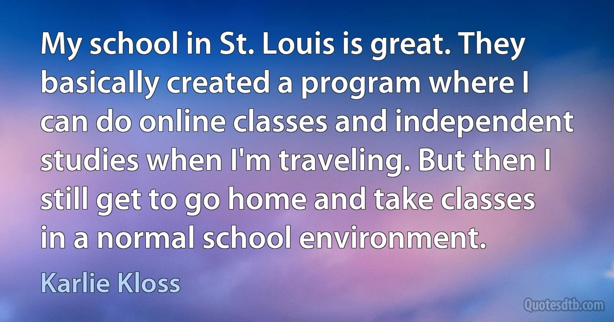 My school in St. Louis is great. They basically created a program where I can do online classes and independent studies when I'm traveling. But then I still get to go home and take classes in a normal school environment. (Karlie Kloss)