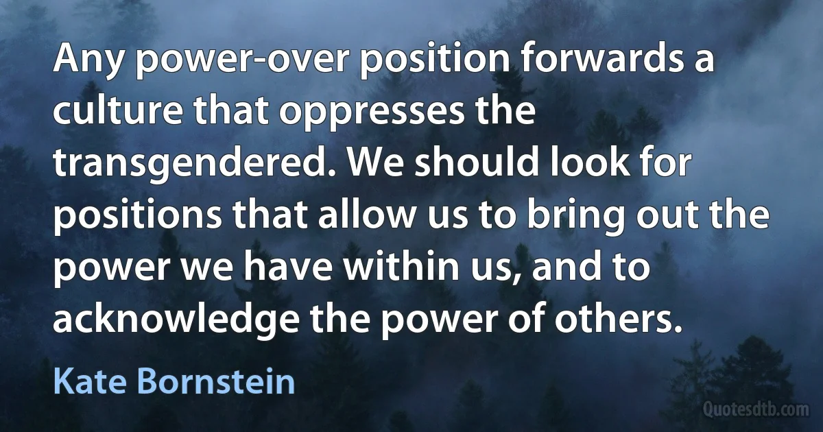 Any power-over position forwards a culture that oppresses the transgendered. We should look for positions that allow us to bring out the power we have within us, and to acknowledge the power of others. (Kate Bornstein)