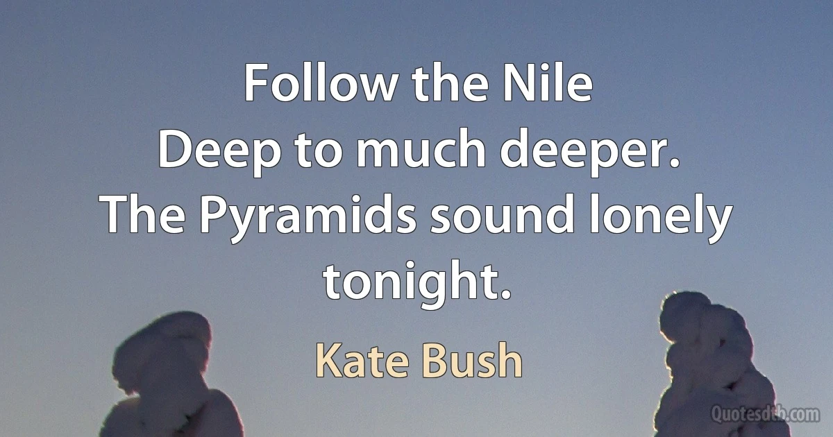 Follow the Nile
Deep to much deeper.
The Pyramids sound lonely tonight. (Kate Bush)