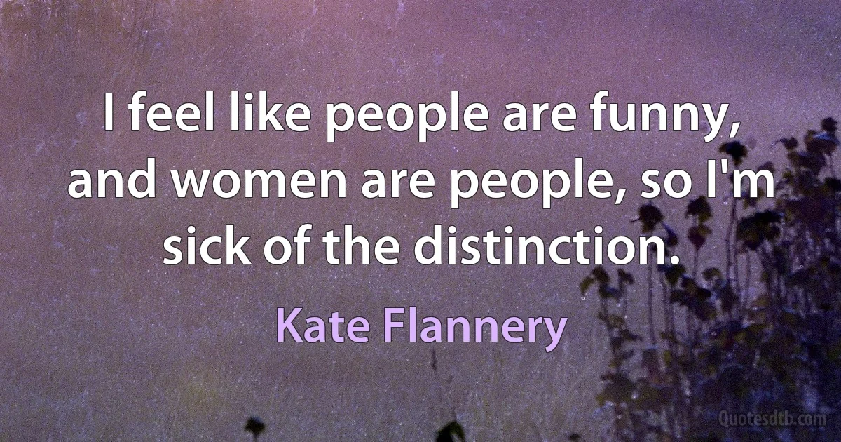 I feel like people are funny, and women are people, so I'm sick of the distinction. (Kate Flannery)