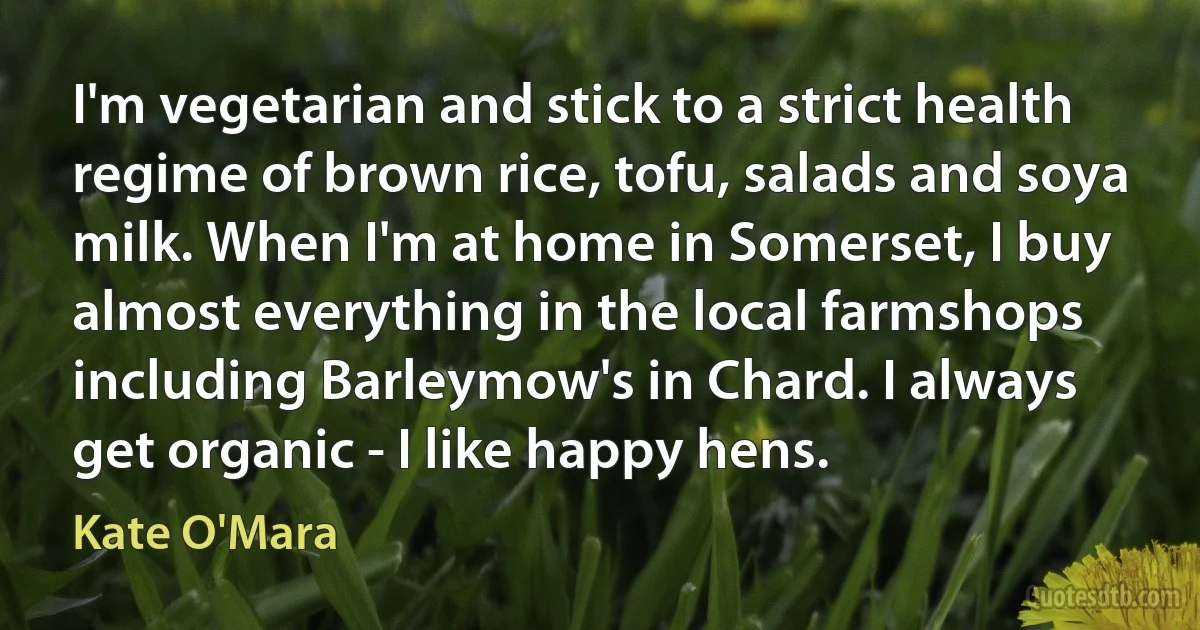 I'm vegetarian and stick to a strict health regime of brown rice, tofu, salads and soya milk. When I'm at home in Somerset, I buy almost everything in the local farmshops including Barleymow's in Chard. I always get organic - I like happy hens. (Kate O'Mara)