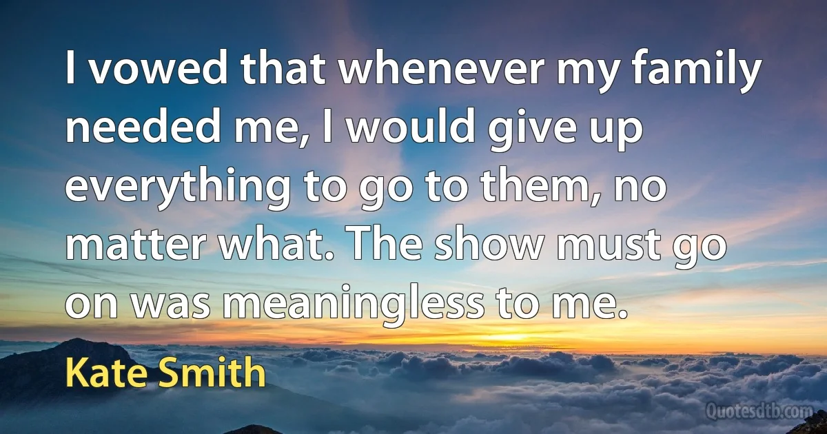 I vowed that whenever my family needed me, I would give up everything to go to them, no matter what. The show must go on was meaningless to me. (Kate Smith)