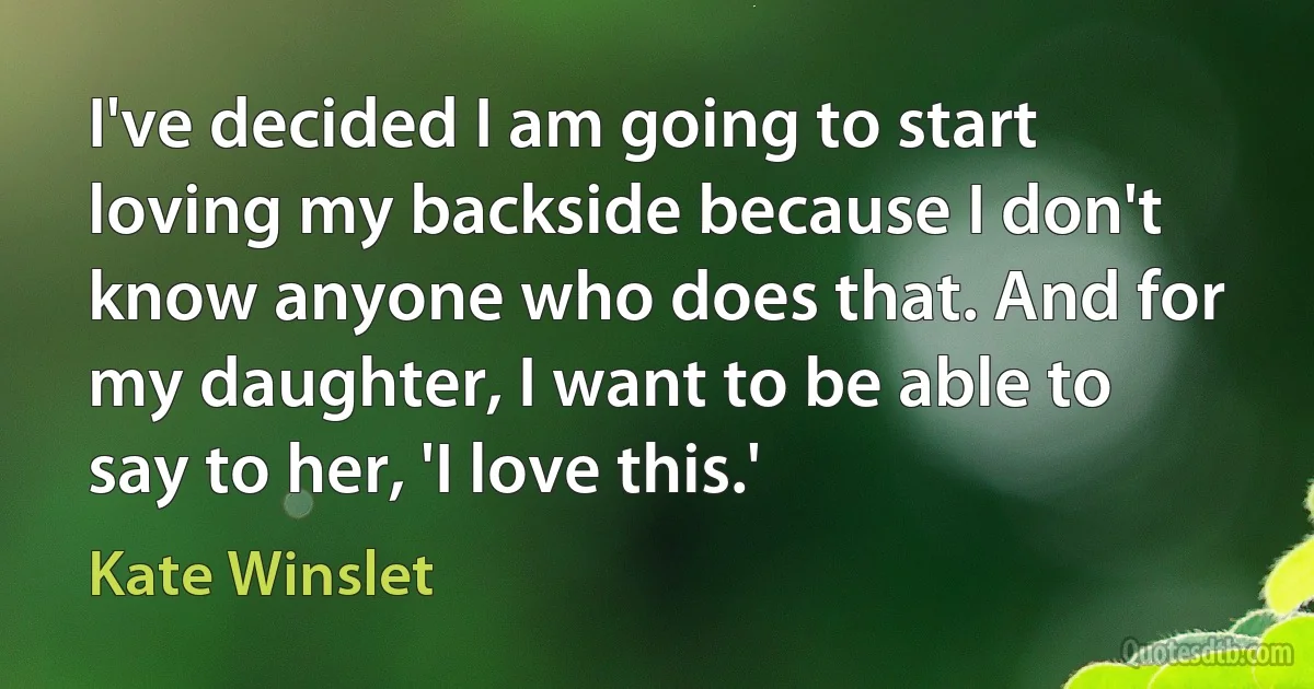 I've decided I am going to start loving my backside because I don't know anyone who does that. And for my daughter, I want to be able to say to her, 'I love this.' (Kate Winslet)