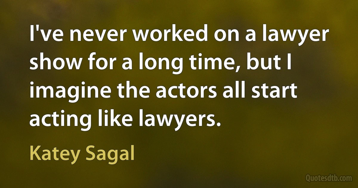 I've never worked on a lawyer show for a long time, but I imagine the actors all start acting like lawyers. (Katey Sagal)