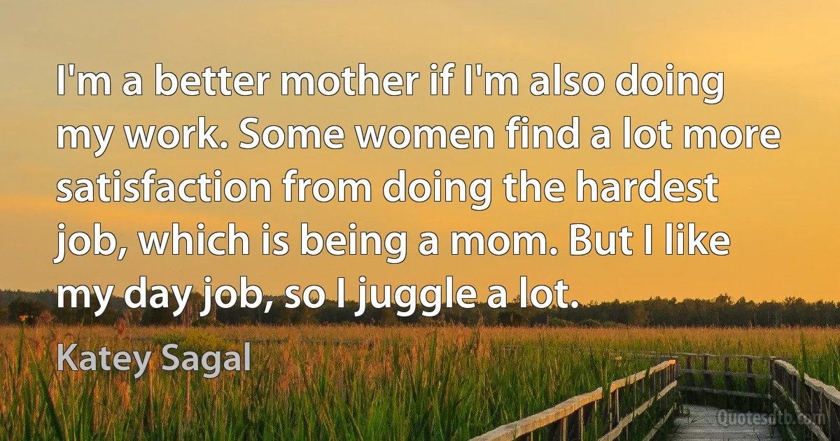 I'm a better mother if I'm also doing my work. Some women find a lot more satisfaction from doing the hardest job, which is being a mom. But I like my day job, so I juggle a lot. (Katey Sagal)