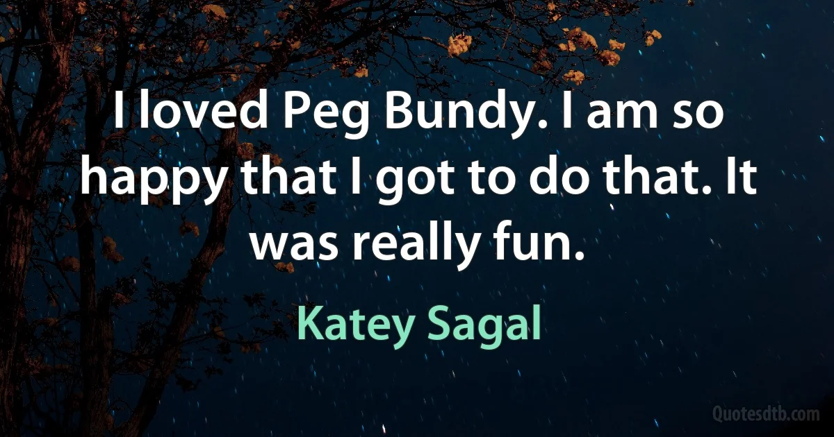 I loved Peg Bundy. I am so happy that I got to do that. It was really fun. (Katey Sagal)