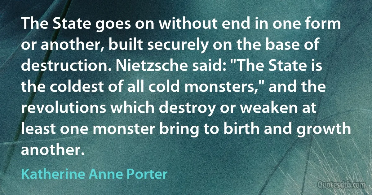 The State goes on without end in one form or another, built securely on the base of destruction. Nietzsche said: "The State is the coldest of all cold monsters," and the revolutions which destroy or weaken at least one monster bring to birth and growth another. (Katherine Anne Porter)