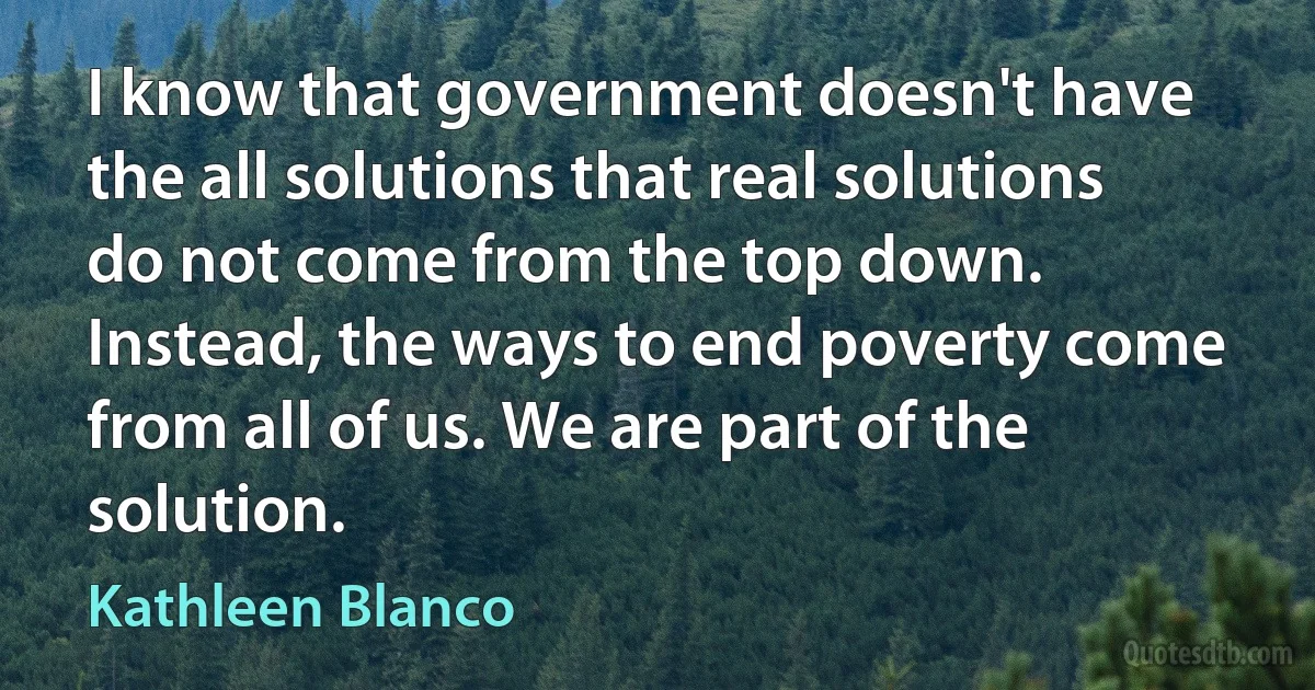 I know that government doesn't have the all solutions that real solutions do not come from the top down. Instead, the ways to end poverty come from all of us. We are part of the solution. (Kathleen Blanco)